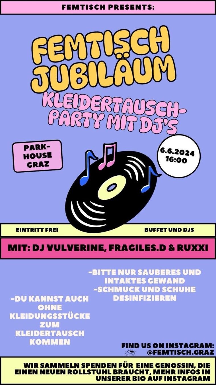 Grafik mit einer schrägen Schallplatte vor lila Hintergrund und dem Text:
Femtisch Jubiläum
Kleidertausch-Party mit DJs
Parkhouse Graz
6.6.2024 16:00
Eintritt frei
Buffet und DJs
Mit: DJ Vulverine, fragiles.D, Ruxxi
-Bitte nur sauberes und intaktes Gewand
-Schmuck und Schuhe desinfizieren
-Du kannst auch ohne Kleidungsstücke zum Kleidertausch kommen
Find us on Instagram: @femtisch.graz
Wir sammeln Spenden für eine Genossin, die einen neuen Rollstuhl braucht. Mehr Infos in unserer Bio auf Instagram